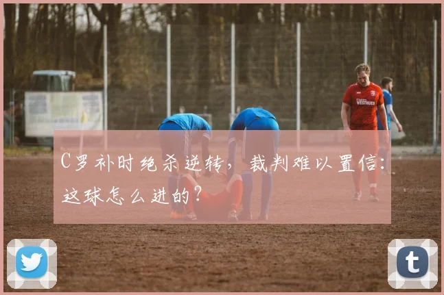 C罗补时绝杀逆转，裁判难以置信：这